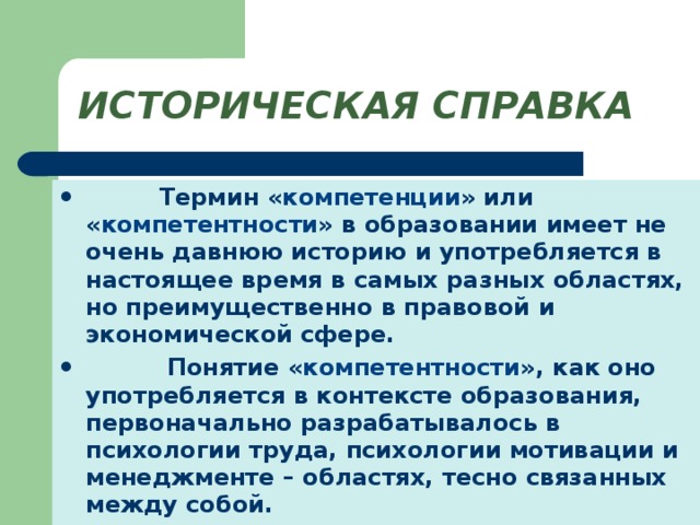 ИСТОРИЧЕСКАЯ СПРАВКА  Термин « компетенции » или « компетентности » в образовании имеет не очень давнюю историю и употребляется в настоящее время в самых разных областях, но преимущественно в правовой и экономической сфере.  Понятие « компетентности », как оно употребляется в контексте образования, первоначально разрабатывалось в психологии труда, психологии мотивации и менеджменте – областях, тесно связанных между собой. 