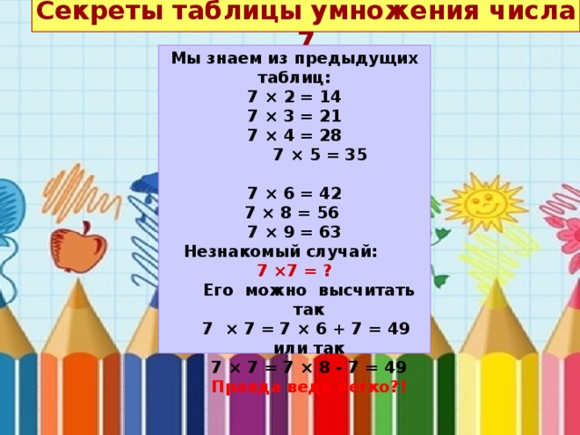 Секреты таблицы умножения числа 7   Мы знаем из предыдущих таблиц: 7 × 2 = 14 7 × 3 = 21 7 × 4 = 28  7 × 5 = 35    7 × 6 = 42 7 × 8 = 56 7 × 9 = 63 Незнакомый случай: 7 ×7 = ? Его можно высчитать так 7 × 7 = 7 × 6 + 7 = 49 или так 7 × 7 = 7 × 8 - 7 = 49 Правда ведь легко?! 
