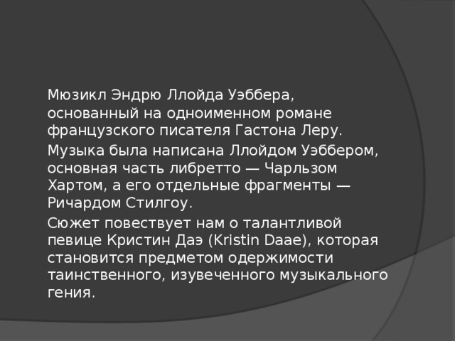 Мюзикл Эндрю Ллойда Уэббера, основанный на одноименном романе французского писателя Гастона Леру.  Музыка была написана Ллойдом Уэббером, основная часть либретто — Чарльзом Хартом, а его отдельные фрагменты — Ричардом Стилгоу.  Сюжет повествует нам о талантливой певице Кристин Даэ (Kristin Daae), которая становится предметом одержимости таинственного, изувеченного музыкального гения.