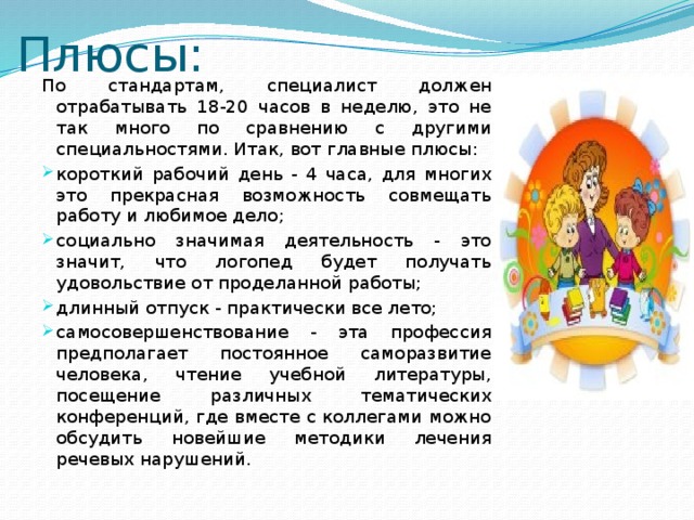 Плюсы: По стандартам, специалист должен отрабатывать 18-20 часов в неделю, это не так много по сравнению с другими специальностями. Итак, вот главные плюсы: короткий рабочий день - 4 часа, для многих это прекрасная возможность совмещать работу и любимое дело; социально значимая деятельность - это значит, что логопед будет получать удовольствие от проделанной работы; длинный отпуск - практически все лето; самосовершенствование - эта профессия предполагает постоянное саморазвитие человека, чтение учебной литературы, посещение различных тематических конференций, где вместе с коллегами можно обсудить новейшие методики лечения речевых нарушений. 