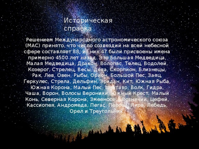 Историческая справка Решением Международного астрономического союза (MAC) принято, что число созвездий на всей небесной сфере составляет 88, из них 47 были присвоены имена примерно 4500 лет назад. Это Большая Медведица, Малая Медведица, Дракон, Волопас, Телец, Водолей, Козерог, Стрелец, Весы, Дева, Скорпион, Близнецы, Рак, Лев, Овен, Рыбы, Орион, Большой Пес, Заяц, Геркулес, Стрела, Дельфин, Эридан, Кит, Южная Рыба, Южная Корона, Малый Пес, Центавр, Волк, Гидра, Чаша, Ворон, Волосы Вероники, Южный Крест, Малый Конь, Северная Корона, Змееносец, Возничий, Цефей, Кассиопея, Андромеда, Пегас, Персей, Лира, Лебедь, Орел и Треугольник. 