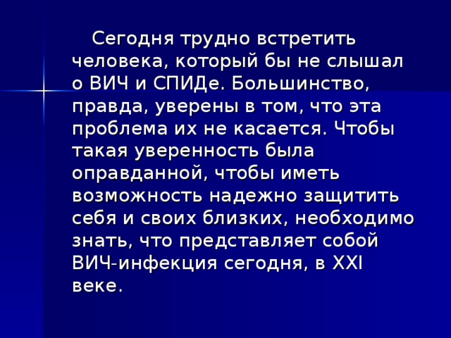  Сегодня трудно встретить человека, который бы не слышал о ВИЧ и СПИДе. Большинство, правда, уверены в том, что эта проблема их не касается. Чтобы такая уверенность была оправданной, чтобы иметь возможность надежно защитить себя и своих близких, необходимо знать, что представляет собой ВИЧ-инфекция сегодня, в XXI веке. 