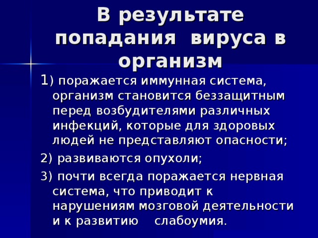 В результате попадания вируса в организм 1 ) поражается иммунная система, организм становится беззащитным перед возбудителями различных инфекций, которые для здоровых людей не представляют опасности; 2) развиваются опухоли; 3) почти всегда поражается нервная система, что приводит к нарушениям мозговой деятельности и к развитию слабоумия. 