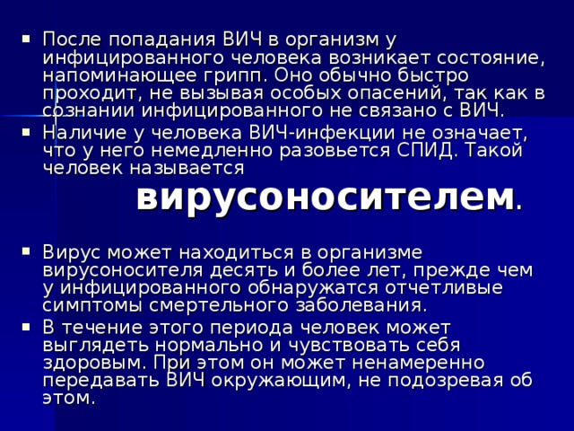 После попадания ВИЧ в организм у инфицированного человека возникает состояние, напоминающее грипп. Оно обычно быстро проходит, не вызывая особых опасений, так как в сознании инфицированного не связано с ВИЧ. Наличие у человека ВИЧ-инфекции не означает, что у него немедленно разовьется СПИД. Такой человек называется   вирусоносителем .  Вирус может находиться в организме вирусоносителя десять и более лет, прежде чем у инфицированного обнаружатся отчетливые симптомы смертельного заболевания. В течение этого периода человек может выглядеть нормально и чувствовать себя здоровым. При этом он может ненамеренно передавать ВИЧ окружающим, не подозревая об этом. 