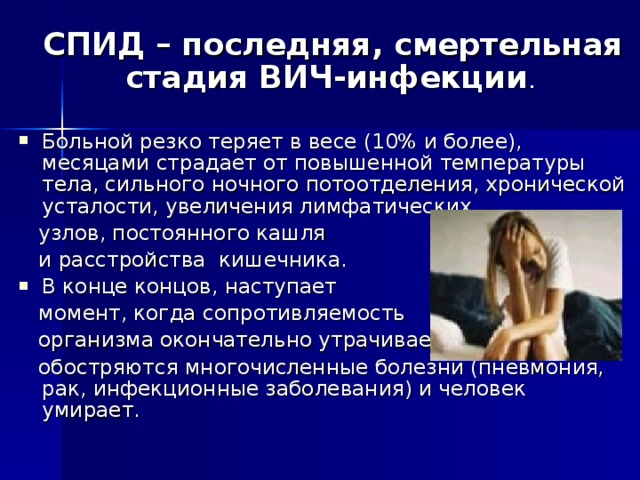  СПИД – последняя, смертельная стадия ВИЧ-инфекции . Больной резко теряет в весе (10% и более), месяцами страдает от повышенной температуры тела, сильного ночного потоотделения, хронической усталости, увеличения лимфатических  узлов, постоянного кашля  и расстройства кишечника. В конце концов, наступает  момент, когда сопротивляемость  организма окончательно утрачивается,  обостряются многочисленные болезни (пневмония, рак, инфекционные заболевания) и человек умирает. 