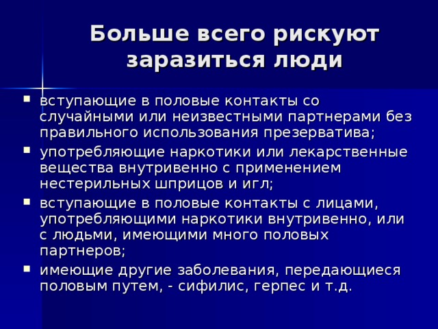 Больше всего рискуют заразиться люди вступающие в половые контакты со случайными или неизвестными партнерами без правильного использования презерватива; употребляющие наркотики или лекарственные вещества внутривенно с применением нестерильных шприцов и игл; вступающие в половые контакты с лицами, употребляющими наркотики внутривенно, или с людьми, имеющими много половых партнеров; имеющие другие заболевания, передающиеся половым путем, - сифилис, герпес и т.д. 