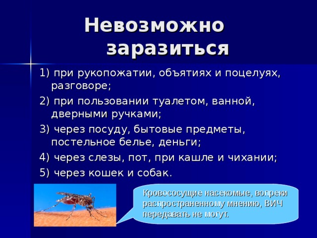 Невозможно заразиться 1) при рукопожатии, объятиях и поцелуях, разговоре; 2) при пользовании туалетом, ванной, дверными ручками; 3) через посуду, бытовые предметы, постельное белье, деньги; 4) через слезы, пот, при кашле и чихании; 5) через кошек и собак. Кровососущие насекомые, вопреки распространенному мнению, ВИЧ передавать не могут. 