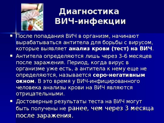 Диагностика  ВИЧ-инфекции После попадания ВИЧ в организм, начинают вырабатываться антитела для борьбы с вирусом, которые выявляет анализ крови (тест) на ВИЧ . Антитела определяются лишь через 3-6 месяцев после заражения. Период, когда вирус в организме уже есть, а антитела к нему еще не определяются, называется серо-негативным окном . В это время у ВИЧ-инфицированного человека анализы крови на ВИЧ являются отрицательными. Достоверные результаты теста на ВИЧ могут быть получены не ранее, чем через 3 месяца после заражения. 