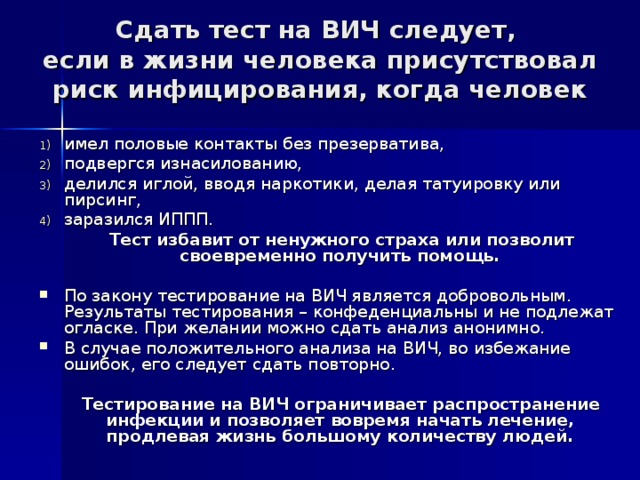 Сдать тест на ВИЧ следует,  если в жизни человека присутствовал риск инфицирования, когда человек имел половые контакты без презерватива, подвергся изнасилованию, делился иглой, вводя наркотики, делая татуировку или пирсинг, заразился ИППП.  Тест избавит от ненужного страха или позволит своевременно получить помощь.  По закону тестирование на ВИЧ является добровольным. Результаты тестирования – конфеденциальны и не подлежат огласке. При желании можно сдать анализ анонимно. В случае положительного анализа на ВИЧ, во избежание ошибок, его следует сдать повторно.  Тестирование на ВИЧ ограничивает распространение инфекции и позволяет вовремя начать лечение, продлевая жизнь большому количеству людей.  