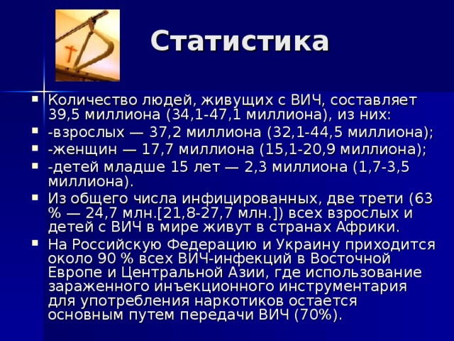 Статистика Количество людей, живущих с ВИЧ, составляет 39,5 миллиона (34,1-47,1 миллиона), из них: -взрослых — 37,2 миллиона (32,1-44,5 миллиона); -женщин — 17,7 миллиона (15,1-20,9 миллиона); -детей младше 15 лет — 2,3 миллиона (1,7-3,5 миллиона). Из общего числа инфицированных, две трети (63 % — 24,7 млн.[21,8-27,7 млн.]) всех взрослых и детей с ВИЧ в мире живут в странах Африки. На Российскую Федерацию и Украину приходится около 90 % всех ВИЧ-инфекций в Восточной Европе и Центральной Азии, где использование зараженного инъекционного инструментария для употребления наркотиков остается основным путем передачи ВИЧ (70%). 