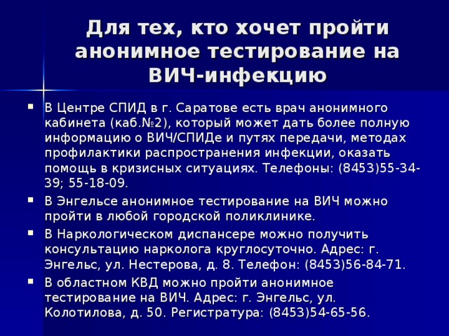 Для тех, кто хочет пройти анонимное тестирование на ВИЧ-инфекцию В Центре СПИД в г. Саратове есть врач анонимного кабинета (каб.№2), который может дать более полную информацию о ВИЧ/СПИДе и путях передачи, методах профилактики распространения инфекции, оказать помощь в кризисных ситуациях. Телефоны: (8453)55-34-39; 55-18-09. В Энгельсе анонимное тестирование на ВИЧ можно пройти в любой городской поликлинике. В Наркологическом диспансере можно получить консультацию нарколога круглосуточно. Адрес: г. Энгельс, ул. Нестерова, д. 8. Телефон: (8453)56-84-71. В областном КВД можно пройти анонимное тестирование на ВИЧ. Адрес: г. Энгельс, ул. Колотилова, д. 50. Регистратура: (8453)54-65-56. 