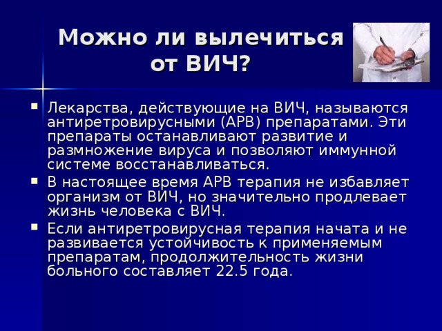 Можно ли вылечиться от ВИЧ? Лекарства, действующие на ВИЧ, называются антиретровирусными (АРВ) препаратами. Эти препараты останавливают развитие и размножение вируса и позволяют иммунной системе восстанавливаться. В настоящее время АРВ терапия не избавляет организм от ВИЧ, но значительно продлевает жизнь человека с ВИЧ. Если антиретровирусная терапия начата и не развивается устойчивость к применяемым препаратам, продолжительность жизни больного составляет 22.5 года. 