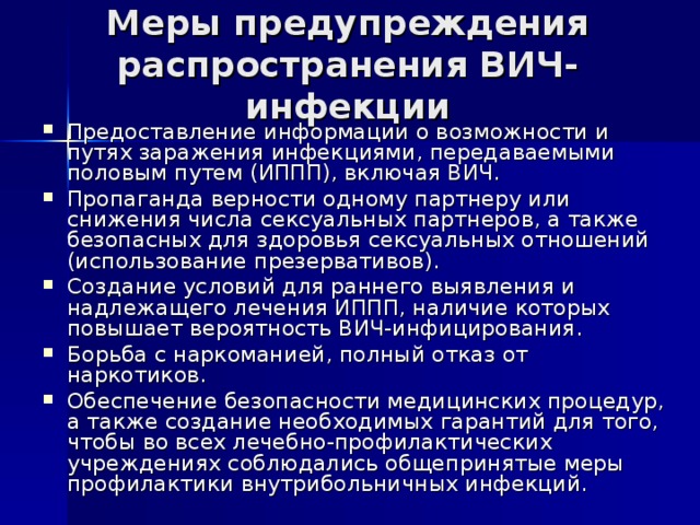 Меры предупреждения распространения ВИЧ-инфекции Предоставление информации о возможности и путях заражения инфекциями, передаваемыми половым путем (ИППП), включая ВИЧ. Пропаганда верности одному партнеру или снижения числа сексуальных партнеров, а также безопасных для здоровья сексуальных отношений (использование презервативов). Создание условий для раннего выявления и надлежащего лечения ИППП, наличие которых повышает вероятность ВИЧ-инфицирования. Борьба с наркоманией, полный отказ от наркотиков. Обеспечение безопасности медицинских процедур, а также создание необходимых гарантий для того, чтобы во всех лечебно-профилактических учреждениях соблюдались общепринятые меры профилактики внутрибольничных инфекций. 