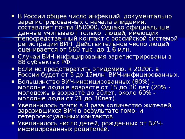 В России общее число инфекций, документально зарегистрированных с начала эпидемии, составляет почти 350000. Однако официальные данные учитывают только людей, имеющих непосредственный контакт с российской системой регистрации ВИЧ. Действительное число людей оценивается от 560 тыс. до 1,6 млн. Случаи ВИЧ-инфицирования зарегистрированы в 88 субъектах РФ. Если не предотвратить эпидемию, к 2020г. в России будет от 5 до 15млн. ВИЧ-инфицированных. Большинство ВИЧ-инфицированных (80%) - молодые люди в возрасте от 15 до 30 лет (20% - молодежь в возрасте до 20лет, около 60% - молодые люди от 21 до 30лет). Увеличилось почти в 4 раза количество жителей, заразившихся ВИЧ в результате гомо- и гетеросексуальных контактов. Увеличилось число детей, рожденных от ВИЧ-инфицированных родителей.   