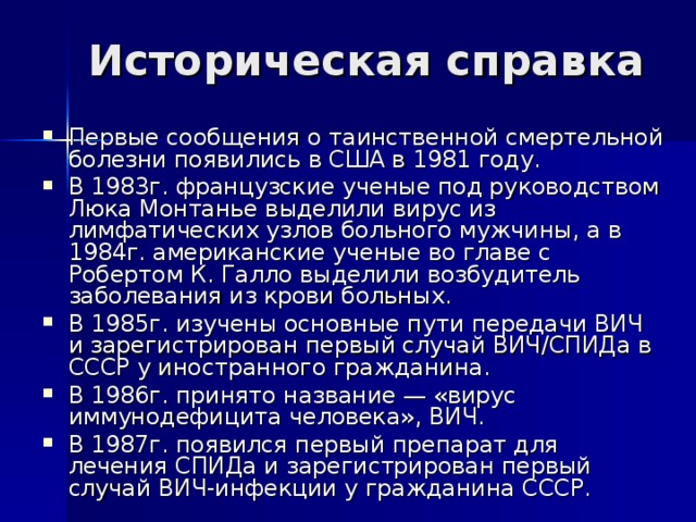 Историческая справка Первые сообщения о таинственной смертельной болезни появились в США в 1981 году. В 1983г. французские ученые под руководством Люка Монтанье выделили вирус из лимфатических узлов больного мужчины, а в 1984г. американские ученые во главе с Робертом К. Галло выделили возбудитель заболевания из крови больных. В 1985г. изучены основные пути передачи ВИЧ и зарегистрирован первый случай ВИЧ/СПИДа в СССР у иностранного гражданина. В 1986г. принято название — «вирус иммунодефицита человека», ВИЧ. В 1987г. появился первый препарат для лечения СПИДа и зарегистрирован первый случай ВИЧ-инфекции у гражданина СССР. 