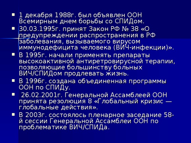 1 декабря 1988г. был объявлен ООН Всемирным днем борьбы со СПИДом. 30.03.1995г. принят Закон РФ № 38 «О предупреждении распространения в РФ заболевания, вызываемого вирусом иммунодефицита человека (ВИЧ-инфекции)». В 1995г. начали применять препараты высокоактивной антиретровирусной терапии, позволяющие большинству больных ВИЧ/СПИДом продлевать жизнь. В 1996г. создана объединенная программы ООН по СПИДу.  26.02.2001г. Генеральной Ассамблеей ООН принята резолюция 8 «Глобальный кризис — глобальные действия». В 2003г. состоялось пленарное заседание 58-й сессии Генеральной Ассамблеи ООН по проблематике ВИЧ/СПИДа.  