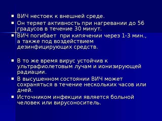 ВИЧ нестоек к внешней среде. Он теряет активность при нагревании до 56 градусов в течение 30 минут. ВИЧ погибает при кипячении через 1-3 мин., а также под воздействием дезинфицирующих средств. В то же время вирус устойчив к ультрафиолетовым лучам и ионизирующей радиации. В высушенном состоянии ВИЧ может сохраняться в течение нескольких часов или дней. Источником инфекции является больной человек или вирусоноситель. 