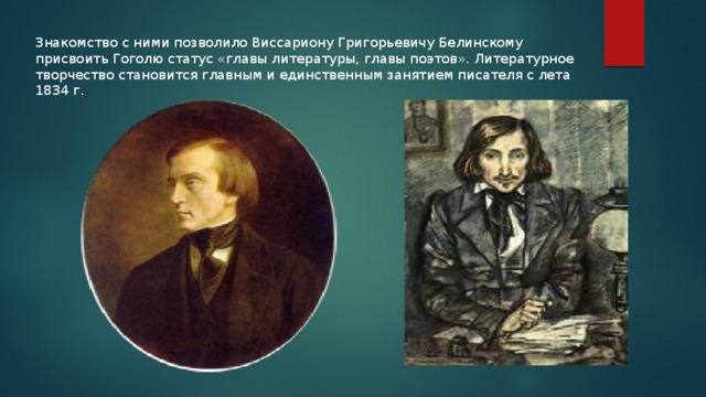 Знакомство с ними позволило Виссариону Григорьевичу Белинскому присвоить Гоголю статус «главы литературы, главы поэтов». Литературное творчество становится главным и единственным занятием писателя с лета 1834 г. 