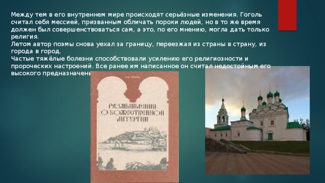 Между тем в его внутреннем мире происходят серьёзные изменения. Гоголь считал себя мессией, призванным обличать пороки людей, но в то же время должен был совершенствоваться сам, а это, по его мнению, могла дать только религия. Летом автор поэмы снова уехал за границу, переезжая из страны в страну, из города в город. Частые тяжёлые болезни способствовали усилению его религиозности и пророческих настроений. Все ранее им написанное он считал недостойным его высокого предназначения и греховным. 