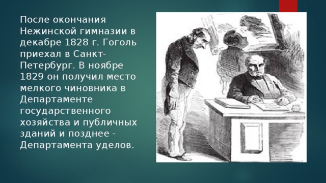 После окончания Нежинской гимназии в декабре 1828 г. Гоголь приехал в Санкт-Петербург. В ноябре 1829 он получил место мелкого чиновника в Департаменте государственного хозяйства и публичных зданий и позднее - Департамента уделов. 