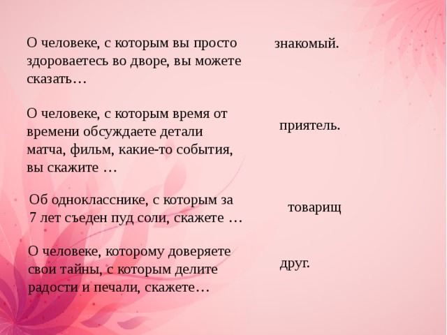 О человеке, с которым вы просто здороваетесь во дворе, вы можете сказать… знакомый. О человеке, с которым время от времени обсуждаете детали матча, фильм, какие-то события, вы скажите … приятель. Об однокласснике, с которым за 7 лет съеден пуд соли, скажете …   товарищ О человеке, которому доверяете свои тайны, с которым делите радости и печали, скажете… друг. 