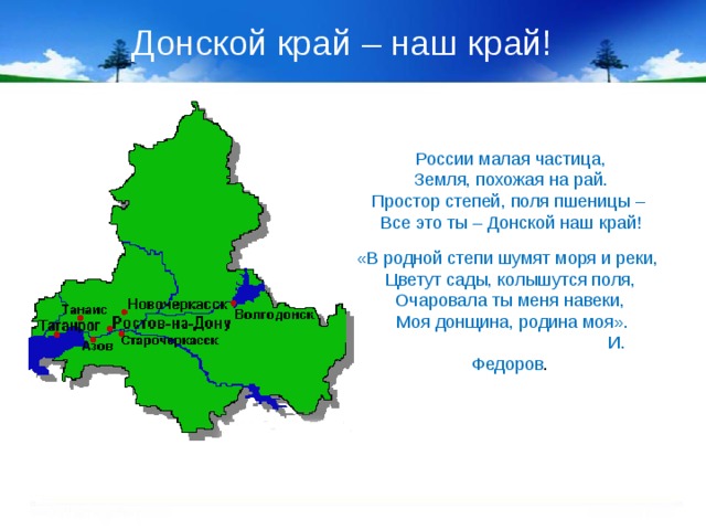 Донской край – наш край! России малая частица, Земля, похожая на рай. Простор степей, поля пшеницы – Все это ты – Донской наш край! «В родной степи шумят моря и реки, Цветут сады, колышутся поля, Очаровала ты меня навеки,  Моя донщина, родина моя».  И. Федоров . 