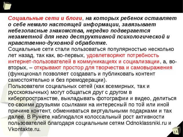 Даже случайный клик по всплывшему баннеру или переход по ссылке может привести на сайт с опасным содержимым! Сайты знакомств, социальные сети, блоги и чаты  Виртуальное общение разрушает способность к общению реальному, “убивает” коммуникативные навыки, которые мы невольно приобретаем с самого раннего детства. Секты  Виртуальный собеседник не схватит за руку, но ему вполне по силам “проникнуть в мысли” и повлиять на взгляды на ми Экстремизм, национализм, фашизм  Все широкие возможности Интернета используются представителями экстремистских течений для того, чтобы заманить в свои ряды новичков.