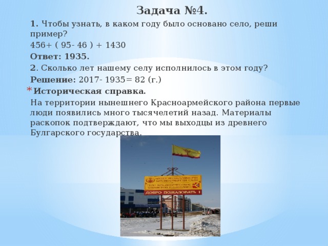 Задача №4. 1. Чтобы узнать, в каком году было основано село, реши пример? 456+ ( 95- 46 ) + 1430 Ответ: 1935. 2 . Сколько лет нашему селу исполнилось в этом году? Решение: 2017- 1935= 82 (г.) Историческая справка. На территории нынешнего Красноармейского района первые люди появились много тысячелетий назад. Материалы раскопок подтверждают, что мы выходцы из древнего Булгарского государства. 