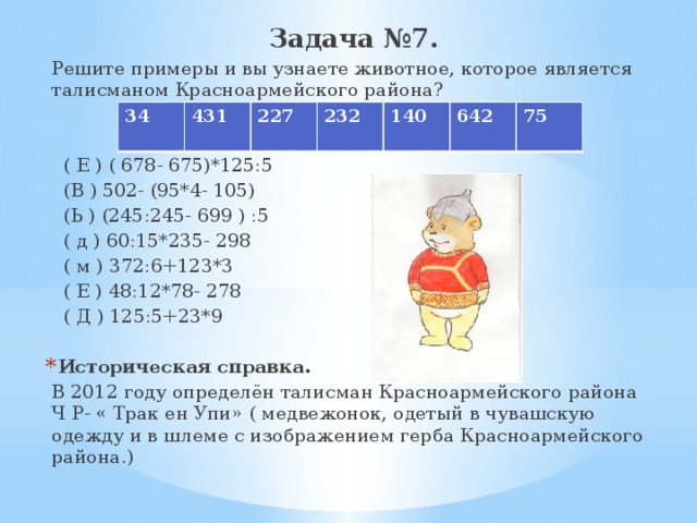 Задача №7. Решите примеры и вы узнаете животное, которое является талисманом Красноармейского района?  ( Е ) ( 678- 675)*125:5  (В ) 502- (95*4- 105)  (Ь ) (245:245- 699 ) :5  ( д ) 60:15*235- 298  ( м ) 372:6+123*3  ( Е ) 48:12*78- 278  ( Д ) 125:5+23*9 Историческая справка. В 2012 году определён талисман Красноармейского района Ч Р- « Трак ен Упи» ( медвежонок, одетый в чувашскую одежду и в шлеме с изображением герба Красноармейского района.) 34 431 227 232 140 642 75 