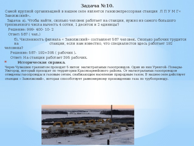 Задача №10. Самой крупной организацией в нашем селе является газокомпрессорная станция Л П У М Г« Заволжский».  Задача: а). Чтобы найти, сколько человек работает на станции, нужно из самого большого трёхзначного числа вычесть 4 сотни, 1 десяток и 2 единицы?  Решение: 999- 400- 10- 2  Ответ: 587 ( чел.)  б). Численность филиала « Заволжский» составляет 587 человек. Сколько рабочих трудится на станции, если нам известно, что специалистов здесь работает 192 человека?  Решение: 587- 192=395 ( рабочих ).  Ответ: На станции работает 395 рабочих.  Историческая справка. Через Чувашию транзитом проходит 5 ниток магистральных газопроводов. Один из них Уренгой- Помары- Ужгород, который проходит по территории Красноармейского района. От магистральных газопроводов отведены газопроводы к газовым сетям, снабжающим население природным газом. В нашем селе действует станция « Заволжский», которая способствует равномерному прохождению газа по трубопроводу . 