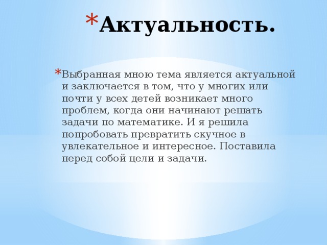 Актуальность. Выбранная мною тема является актуальной и заключается в том, что у многих или почти у всех детей возникает много проблем, когда они начинают решать задачи по математике. И я решила попробовать превратить скучное в увлекательное и интересное. Поставила перед собой цели и задачи. 