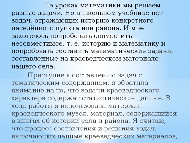  На уроках математики мы решаем разные задачи. Но в школьном учебнике нет задач, отражающих историю конкретного населённого пункта или района. И мне захотелось попробовать совместить несовместимое, т. е. историю и математику и попробовать составить математические задачи, составленные на краеведческом материале нашего села.   Приступив к составлению задач с тематическим содержанием, я обратила внимание на то, что задачи краеведческого характера содержат статистические данные. В ходе работы я использовала материал краеведческого музея, материал, содержащийся в книгах об истории села и района. Я считаю, что процесс составления и решения задач, включающих данные краеведческих материалов, способствует развитию логического мышления, расширяют наш кругозор. 