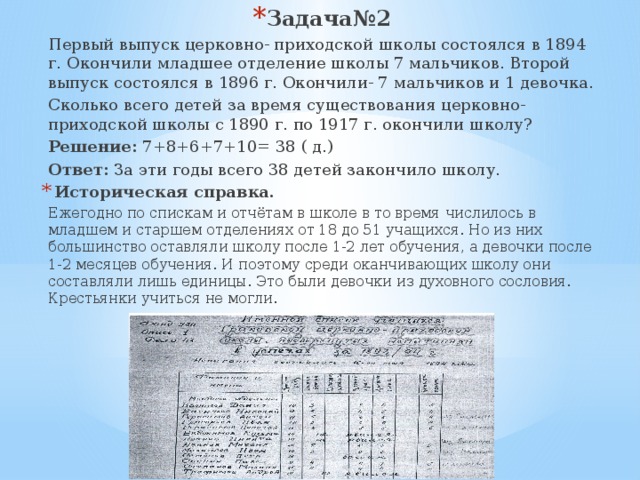 Задача№2 Первый выпуск церковно- приходской школы состоялся в 1894 г. Окончили младшее отделение школы 7 мальчиков. Второй выпуск состоялся в 1896 г. Окончили- 7 мальчиков и 1 девочка. Сколько всего детей за время существования церковно- приходской школы с 1890 г. по 1917 г. окончили школу? Решение: 7+8+6+7+10= 38 ( д.) Ответ: За эти годы всего 38 детей закончило школу. Историческая справка. Ежегодно по спискам и отчётам в школе в то время числилось в младшем и старшем отделениях от 18 до 51 учащихся. Но из них большинство оставляли школу после 1-2 лет обучения, а девочки после 1-2 месяцев обучения. И поэтому среди оканчивающих школу они составляли лишь единицы. Это были девочки из духовного сословия. Крестьянки учиться не могли. 