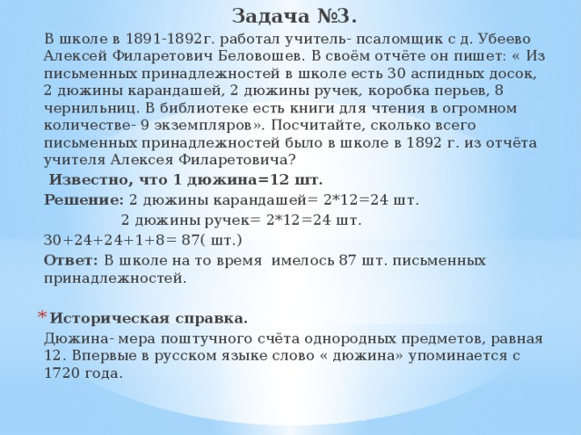 Задача №3. В школе в 1891-1892г. работал учитель- псаломщик с д. Убеево Алексей Филаретович Беловошев. В своём отчёте он пишет: « Из письменных принадлежностей в школе есть 30 аспидных досок, 2 дюжины карандашей, 2 дюжины ручек, коробка перьев, 8 чернильниц. В библиотеке есть книги для чтения в огромном количестве- 9 экземпляров». Посчитайте, сколько всего письменных принадлежностей было в школе в 1892 г. из отчёта учителя Алексея Филаретовича?  Известно, что 1 дюжина=12 шт. Решение: 2 дюжины карандашей= 2*12=24 шт.  2 дюжины ручек= 2*12=24 шт. 30+24+24+1+8= 87( шт.) Ответ: В школе на то время имелось 87 шт. письменных принадлежностей. Историческая справка. Дюжина- мера поштучного счёта однородных предметов, равная 12. Впервые в русском языке слово « дюжина» упоминается с 1720 года. 