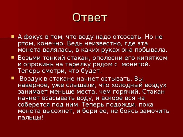 А фокус в том, что воду надо отсосать. Но не ртом, конечно. Ведь неизвестно, где эта монета валялась, в каких руках она побывала. Возьми тонкий стакан, ополосни его кипятком и опрокинь на тарелку рядом с  монетой. Теперь смотри, что будет.   Воздух в стакане начнет остывать. Вы, наверное, уже слышали, что холодный воздух занимает меньше места, чем горячий. Стакан начнет всасывать воду, и вскоре вся на соберется под ним. Теперь подожди, пока монета высохнет, и бери ее, не боясь замочить пальцы!