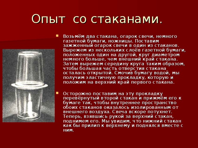 Возьмём два стакана, огарок свечи, немного газетной бумаги, ножницы. Поставим зажженный огарок свечи в один из стаканов. Вырежем из нескольких слоёв газетной бумаги, положенных один на другой, круг диаметром немного больше, чем внешний край стакана. Затем вырежем середину круга таким образом, чтобы большая часть отверстия стакана осталась открытой. Смочив бумагу водой, мы получим эластичную прокладку, которую и положим на верхний край первого стакана. Осторожно поставим на эту прокладку перевёрнутый второй стакан и прижмём его к бумаге так, чтобы внутреннее пространство обоих стаканов оказалось изолированным от внешнего воздуха. Свеча вскоре потухнет. Теперь, взявшись рукой за верхний стакан, поднимем его. Мы увидим, что нижний стакан как бы прилип к верхнему и поднялся вместе с ним.