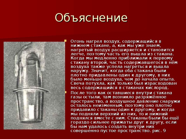 Огонь нагрел воздух, содержащийся в нижнем стакане, а, как мы уже знаем, нагретый воздух расширяется и становится легче, поэтому часть его вышла из стакана. Когда мы медленно приближали к первому стакану второй, часть содержавшегося в нём воздуха также успела нагреться и вышла наружу. Значит, когда оба стакана были плотно придавлены один к другому, в них было меньше воздуха, чем до начала опыта. Свеча потухла, как только был израсходован весь содержащийся в стаканах кислород. После того как оставшиеся внутри стакана газы остыли, там возникло разряжённое пространство, а воздушное давление снаружи осталось неизменным, поэтому оно плотно придавило стаканы один к другому, и когда мы подняли верхний из них, то и нижний поднялся вместе с ним. Стаканы были бы ещё гораздо сильнее прижаты друг к другу, если бы нам удалось создать внутри них совершенно пустое пространство. рис. 9