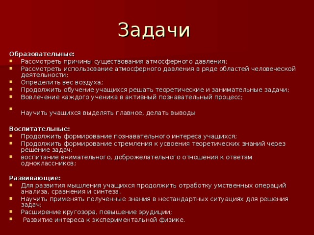 Образовательные: Рассмотреть причины существования атмосферного давления; Рассмотреть использование атмосферного давления в ряде областей человеческой деятельности; Определить вес воздуха; Продолжить обучение учащихся решать теоретические и занимательные задачи; Вовлечение каждого ученика в активный познавательный процесс; Научить учащихся выделять главное, делать выводы  Воспитательные: Продолжить формирование познавательного интереса учащихся; Продолжить формирование стремления к усвоения теоретических знаний через решение задач; воспитание внимательного, доброжелательного отношения к ответам одноклассников;  Развивающие: