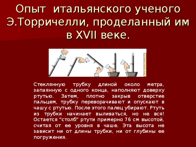 Опыт итальянского ученого Э.Торричелли, проделанный им в XVII веке. Стеклянную трубку длиной около метра, запаянную с одного конца, наполняют доверху ртутью. Затем, плотно закрыв отверстие пальцем, трубку переворачивают и опускают в чашу с ртутью. После этого палец убирают. Ртуть из трубки начинает выливаться, но не вся! Остается 