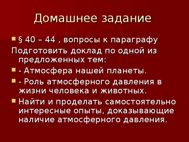 § 40 – 44 , вопросы к параграфу Подготовить доклад по одной из предложенных тем: - Атмосфера нашей планеты. - Роль атмосферного давления в жизни человека и животных. Найти и проделать самостоятельно интересные опыты, доказывающие наличие атмосферного давления.