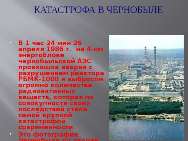КАТАСТРОФА В ЧЕРНОБЫЛЕ В 1 час 24 мин 26 апреля 1986 г. на 4-ом энергоблоке чернобыльской АЭС произошла авария с разрушением реактора РБМК-1000 и выбросом огромно количества радиоактивных веществ, которая по совокупности своих последствий стала самой крупной катастрофой современности Это фотография Чернобыля до аварии 