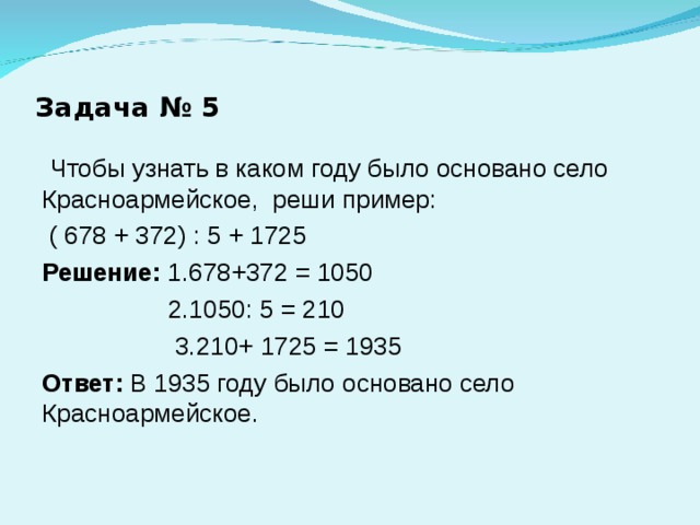 Задача № 5  Чтобы узнать в каком году было основано село Красноармейское, реши пример:  ( 678 + 372) : 5 + 1725 Решение: 1.678+372 = 1050  2.1050: 5 = 210  3.210+ 1725 = 1935 Ответ: В 1935 году было основано село Красноармейское. 