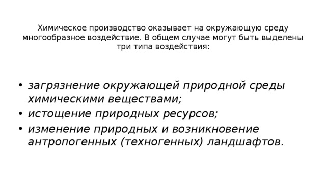 Химическое производство оказывает на окружающую среду многообразное воздействие. В общем случае могут быть выделены три типа воздействия: загрязнение окружающей природной среды химическими веществами; истощение природных ресурсов; изменение природных и возникновение антропогенных (техногенных) ландшафтов. 