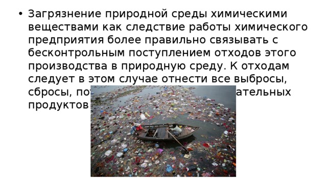 Загрязнение природной среды химическими веществами как следствие работы химического предприятия более правильно связывать с бесконтрольным поступлением отходов этого производства в природную среду. К отходам следует в этом случае отнести все выбросы, сбросы, потери основных и вспомогательных продуктов и т.п. 