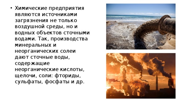 Химические предприятия являются источниками загрязнения не только воздушной среды, но и водных объектов сточными водами. Так, производства минеральных и неорганических солеи дают сточные воды, содержащие неорганические кислоты, щелочи, соли: фториды, сульфаты, фосфаты и др. 