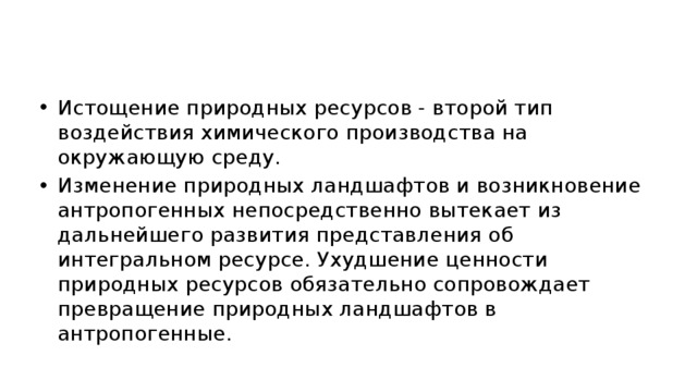 Истощение природных ресурсов - второй тип воздействия химического производства на окружающую среду. Изменение природных ландшафтов и возникновение антропогенных непосредственно вытекает из дальнейшего развития представления об интегральном ресурсе. Ухудшение ценности природных ресурсов обязательно сопровождает превращение природных ландшафтов в антропогенные. 
