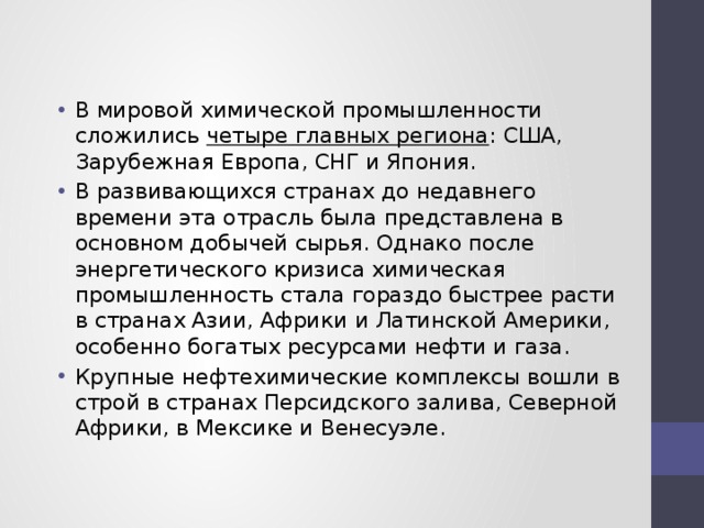 В мировой химической промышленности сложились четыре главных региона : США, Зарубежная Европа, СНГ и Япония. В развивающихся странах до недавнего времени эта отрасль была представлена в основном добычей сырья. Однако после энергетического кризиса химическая промышленность стала гораздо быстрее расти в странах Азии, Африки и Латинской Америки, особенно богатых ресурсами нефти и газа. Крупные нефтехимические комплексы вошли в строй в странах Персидского залива, Северной Африки, в Мексике и Венесуэле. 