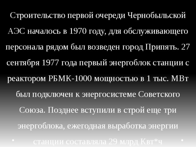 Строительство первой очереди Чернобыльской АЭС началось в 1970 году, для обслуживающего персонала рядом был возведен город Припять. 27 сентября 1977 года первый энергоблок станции с реактором РБМК-1000 мощностью в 1 тыс. МВт был подключен к энергосистеме Советского Союза. Позднее вступили в строй еще три энергоблока, ежегодная выработка энергии станции составляла 29 млрд Квт*ч 