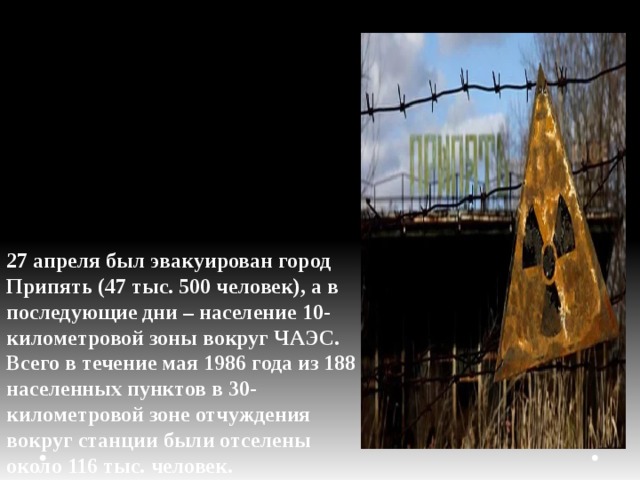 27 апреля был эвакуирован город Припять (47 тыс. 500 человек), а в последующие дни – население 10-километровой зоны вокруг ЧАЭС. Всего в течение мая 1986 года из 188 населенных пунктов в 30-километровой зоне отчуждения вокруг станции были отселены около 116 тыс. человек. 