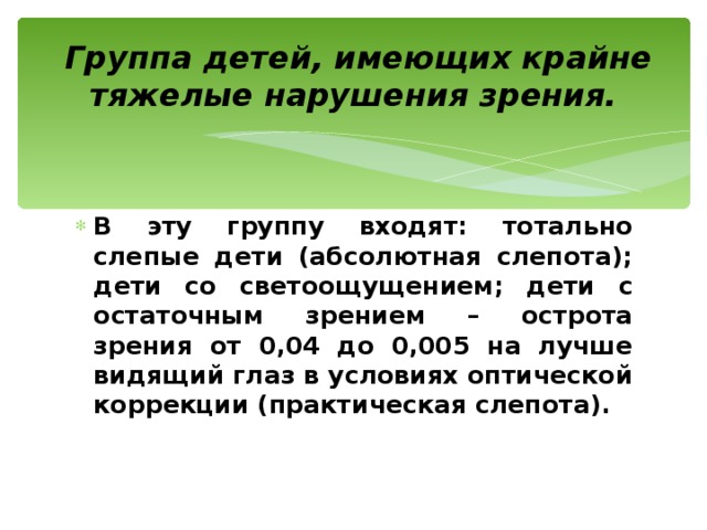  Группа детей, имеющих крайне тяжелые нарушения зрения. В эту группу входят: тотально слепые дети (абсолютная слепота); дети со светоощущением; дети с остаточным зрением – острота зрения от 0,04 до 0,005 на лучше видящий глаз в условиях оптической коррекции (практическая слепота). 